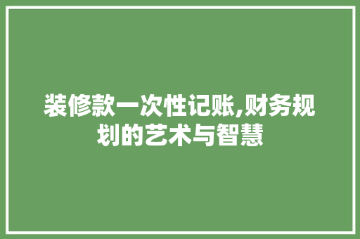 装修款一次性记账,财务规划的艺术与智慧 装修款一次性记账,财务规划的艺术与智慧 二手房