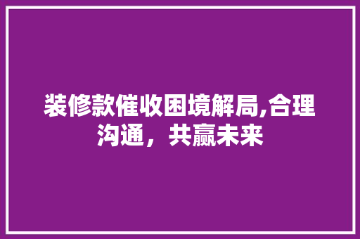 装修款催收困境解局,合理沟通，共赢未来 装修款催收困境解局,合理沟通，共赢未来 家居装饰