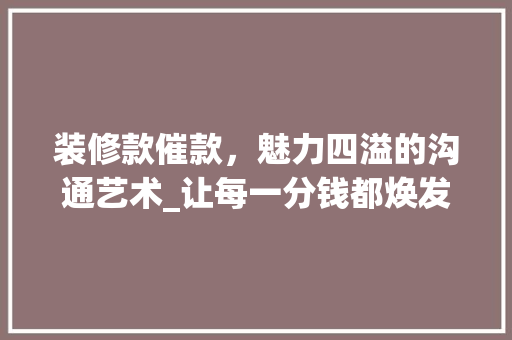 装修款催款，魅力四溢的沟通艺术_让每一分钱都焕发光彩！ 装修款催款，魅力四溢的沟通艺术_让每一分钱都焕发光彩！ 二手房