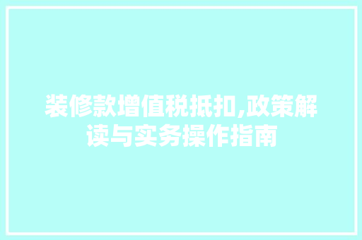 装修款增值税抵扣,政策解读与实务操作指南 装修款增值税抵扣,政策解读与实务操作指南 买房须知