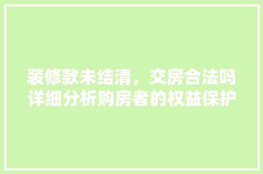 装修款未结清，交房合法吗详细分析购房者的权益保护 装修款未结清，交房合法吗详细分析购房者的权益保护 二手房
