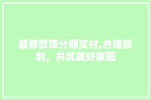装修款项分期支付,合理规划，共筑美好家园 装修款项分期支付,合理规划，共筑美好家园 装修知识