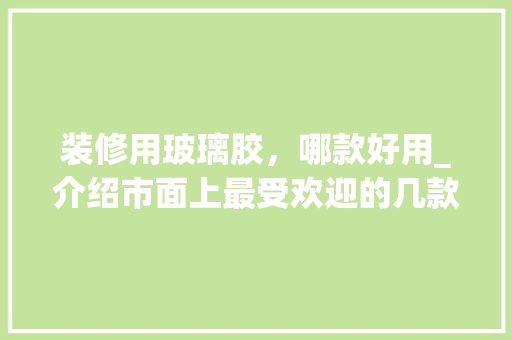 装修用玻璃胶，哪款好用_介绍市面上最受欢迎的几款玻璃胶产品 装修用玻璃胶，哪款好用_介绍市面上最受欢迎的几款玻璃胶产品 二手房