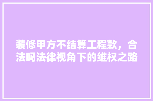 装修甲方不结算工程款，合法吗法律视角下的维权之路 装修甲方不结算工程款，合法吗法律视角下的维权之路 二手房