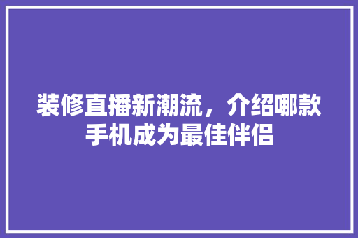 装修直播新潮流，介绍哪款手机成为最佳伴侣 装修直播新潮流，介绍哪款手机成为最佳伴侣 买房须知