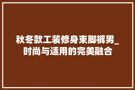 秋冬款工装修身束脚裤男_时尚与适用的完美融合 秋冬款工装修身束脚裤男_时尚与适用的完美融合 装修知识