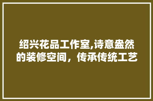 绍兴花品工作室,诗意盎然的装修空间，传承传统工艺的现代演绎 绍兴花品工作室,诗意盎然的装修空间，传承传统工艺的现代演绎 买房须知