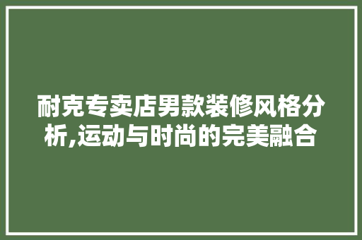 耐克专卖店男款装修风格分析,运动与时尚的完美融合 耐克专卖店男款装修风格分析,运动与时尚的完美融合 二手房