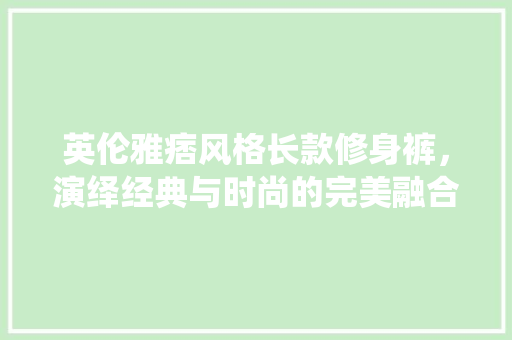 英伦雅痞风格长款修身裤，演绎经典与时尚的完美融合 英伦雅痞风格长款修身裤，演绎经典与时尚的完美融合 装修知识