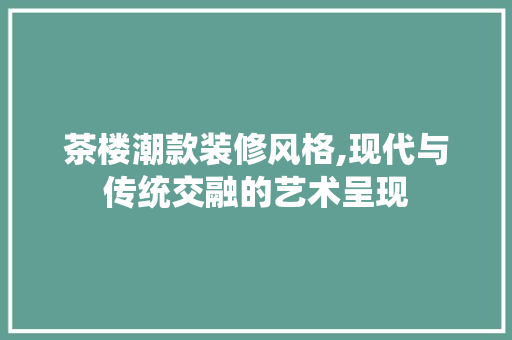 茶楼潮款装修风格,现代与传统交融的艺术呈现 茶楼潮款装修风格,现代与传统交融的艺术呈现 家居装饰