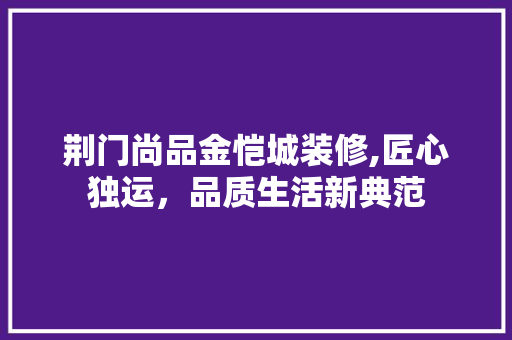 荆门尚品金恺城装修,匠心独运，品质生活新典范 荆门尚品金恺城装修,匠心独运，品质生活新典范 买房须知