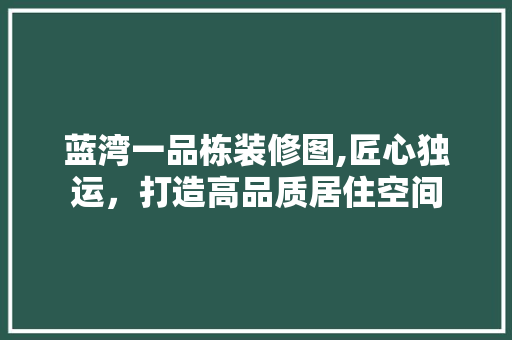 蓝湾一品栋装修图,匠心独运，打造高品质居住空间 蓝湾一品栋装修图,匠心独运，打造高品质居住空间 家居设计