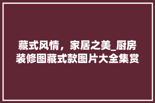 藏式风情，家居之美_厨房装修图藏式款图片大全集赏析 藏式风情，家居之美_厨房装修图藏式款图片大全集赏析 买房须知