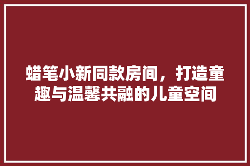 蜡笔小新同款房间，打造童趣与温馨共融的儿童空间 蜡笔小新同款房间，打造童趣与温馨共融的儿童空间 装修知识