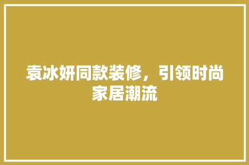 袁冰妍同款装修，引领时尚家居潮流 袁冰妍同款装修，引领时尚家居潮流 买房须知