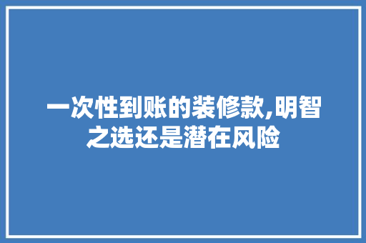 一次性到账的装修款,明智之选还是潜在风险 一次性到账的装修款,明智之选还是潜在风险 装修知识