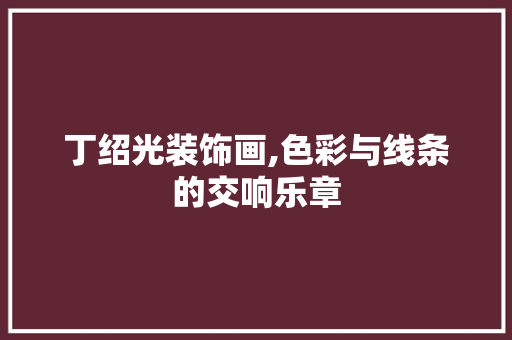 丁绍光装饰画,色彩与线条的交响乐章 丁绍光装饰画,色彩与线条的交响乐章 家居设计