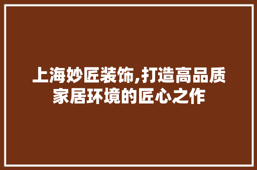 上海妙匠装饰,打造高品质家居环境的匠心之作 上海妙匠装饰,打造高品质家居环境的匠心之作 买房须知