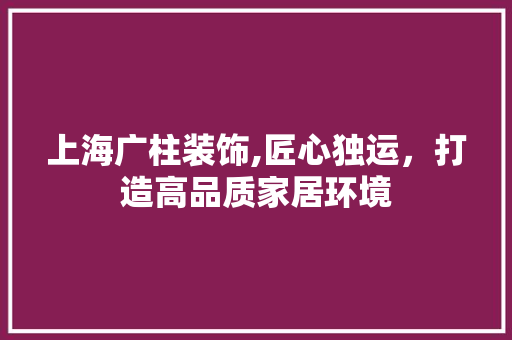 上海广柱装饰,匠心独运，打造高品质家居环境 上海广柱装饰,匠心独运，打造高品质家居环境 买房须知