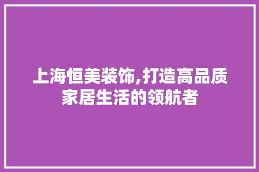 上海恒美装饰,打造高品质家居生活的领航者 上海恒美装饰,打造高品质家居生活的领航者 家居装饰
