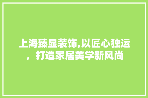 上海臻显装饰,以匠心独运，打造家居美学新风尚 上海臻显装饰,以匠心独运，打造家居美学新风尚 装修知识