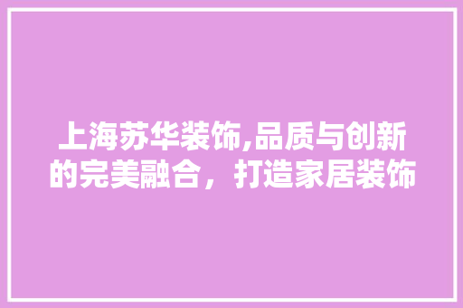 上海苏华装饰,品质与创新的完美融合，打造家居装饰新标杆 上海苏华装饰,品质与创新的完美融合，打造家居装饰新标杆 二手房