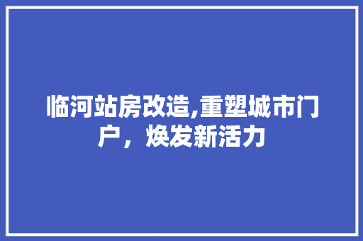 临河站房改造,重塑城市门户，焕发新活力