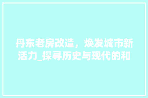 丹东老房改造，焕发城市新活力_探寻历史与现代的和谐共生之路 家居装饰