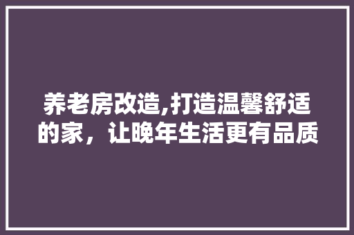 养老房改造,打造温馨舒适的家，让晚年生活更有品质