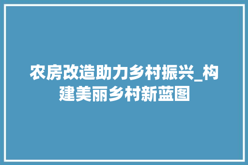 农房改造助力乡村振兴_构建美丽乡村新蓝图