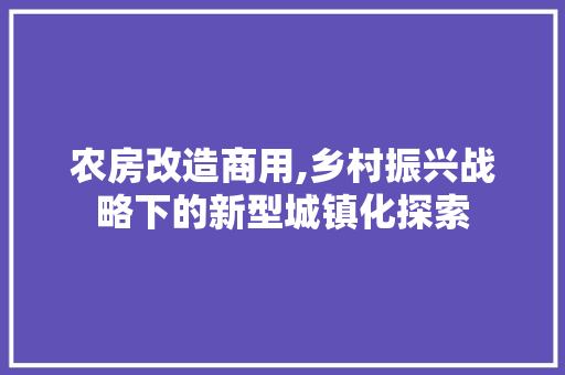 农房改造商用,乡村振兴战略下的新型城镇化探索，农村住房改商用有什么影响。