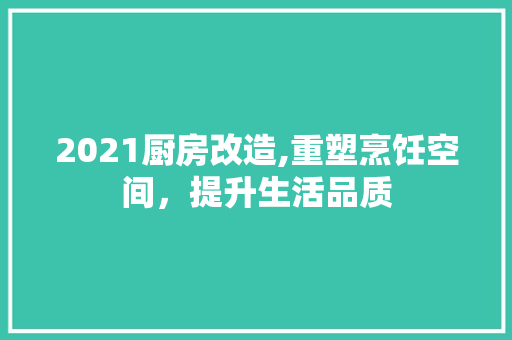 2021厨房改造,重塑烹饪空间，提升生活品质 家居装饰