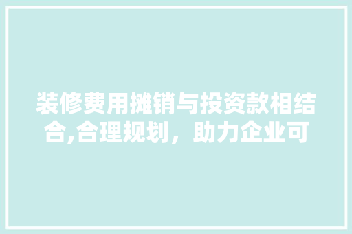 装修费用摊销与投资款相结合,合理规划，助力企业可持续发展 装修费用摊销与投资款相结合,合理规划，助力企业可持续发展 装修知识