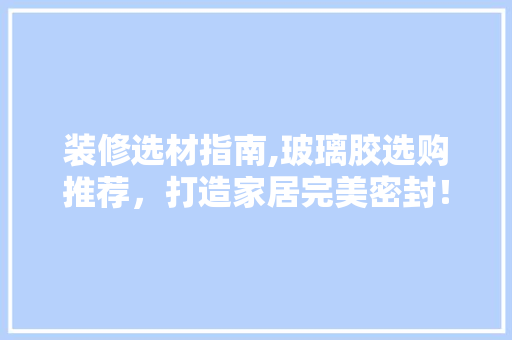 装修选材指南,玻璃胶选购推荐，打造家居完美密封！ 装修选材指南,玻璃胶选购推荐，打造家居完美密封！ 二手房