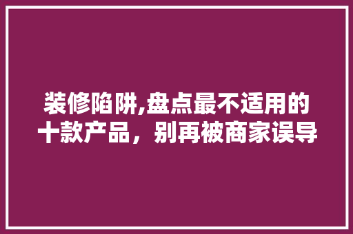 装修陷阱,盘点最不适用的十款产品，别再被商家误导！ 装修陷阱,盘点最不适用的十款产品，别再被商家误导！ 买房须知