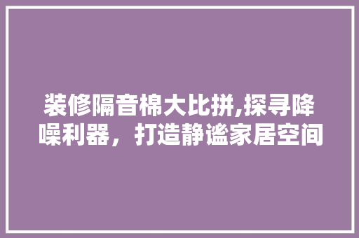 装修隔音棉大比拼,探寻降噪利器，打造静谧家居空间 装修隔音棉大比拼,探寻降噪利器，打造静谧家居空间 买房须知