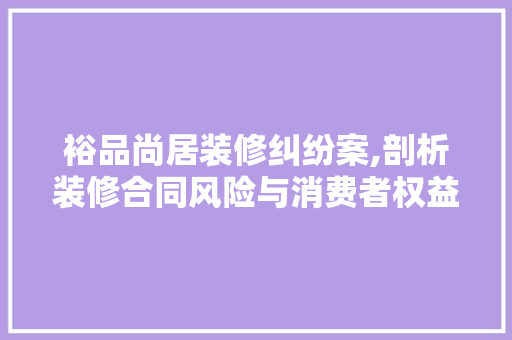 裕品尚居装修纠纷案,剖析装修合同风险与消费者权益保护 裕品尚居装修纠纷案,剖析装修合同风险与消费者权益保护 装修知识