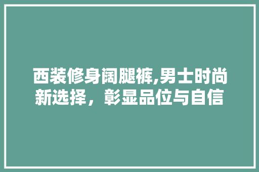 西装修身阔腿裤,男士时尚新选择，彰显品位与自信 西装修身阔腿裤,男士时尚新选择，彰显品位与自信 买房须知