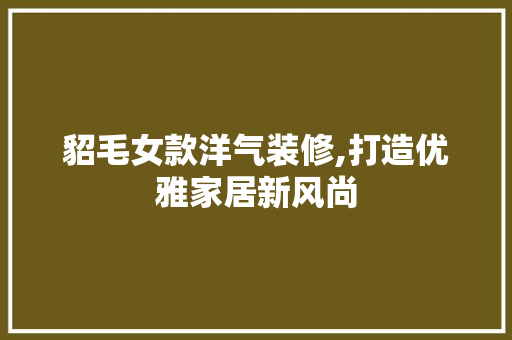 貂毛女款洋气装修,打造优雅家居新风尚 貂毛女款洋气装修,打造优雅家居新风尚 二手房