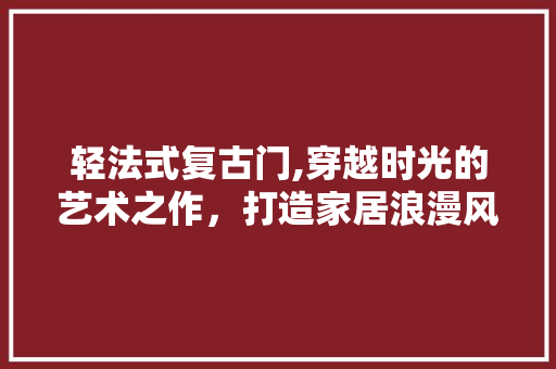 轻法式复古门,穿越时光的艺术之作，打造家居浪漫风情 轻法式复古门,穿越时光的艺术之作，打造家居浪漫风情 装修知识