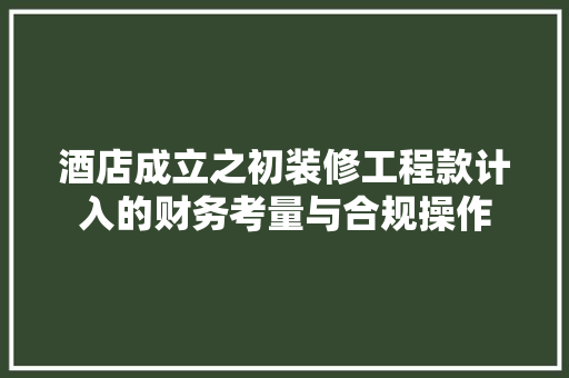 酒店成立之初装修工程款计入的财务考量与合规操作 酒店成立之初装修工程款计入的财务考量与合规操作 二手房