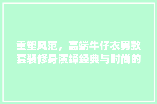 重塑风范，高端牛仔衣男款套装修身演绎经典与时尚的完美融合 重塑风范，高端牛仔衣男款套装修身演绎经典与时尚的完美融合 二手房
