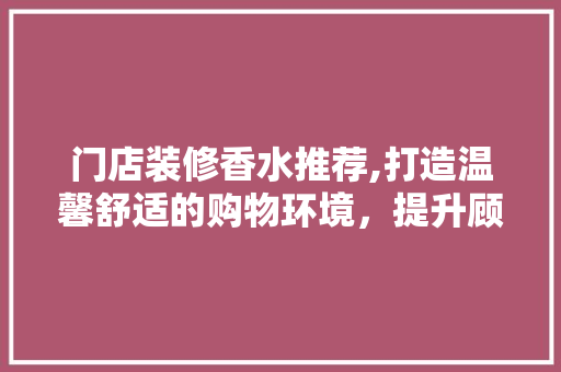 门店装修香水推荐,打造温馨舒适的购物环境，提升顾客体验 门店装修香水推荐,打造温馨舒适的购物环境，提升顾客体验 家居设计