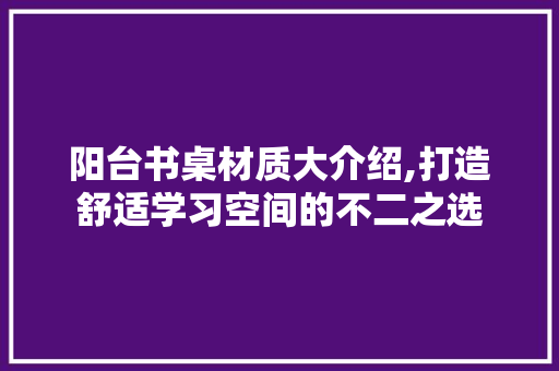 阳台书桌材质大介绍,打造舒适学习空间的不二之选 阳台书桌材质大介绍,打造舒适学习空间的不二之选 装修知识