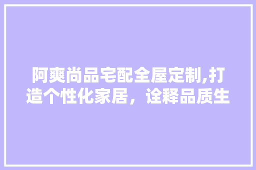 阿爽尚品宅配全屋定制,打造个性化家居，诠释品质生活 阿爽尚品宅配全屋定制,打造个性化家居，诠释品质生活 家居设计