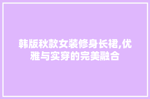 韩版秋款女装修身长裙,优雅与实穿的完美融合 韩版秋款女装修身长裙,优雅与实穿的完美融合 买房须知