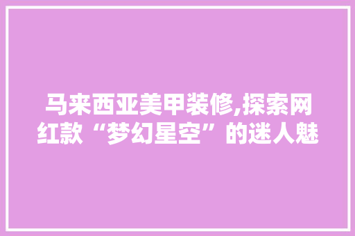 马来西亚美甲装修,探索网红款“梦幻星空”的迷人魅力 马来西亚美甲装修,探索网红款“梦幻星空”的迷人魅力 买房须知