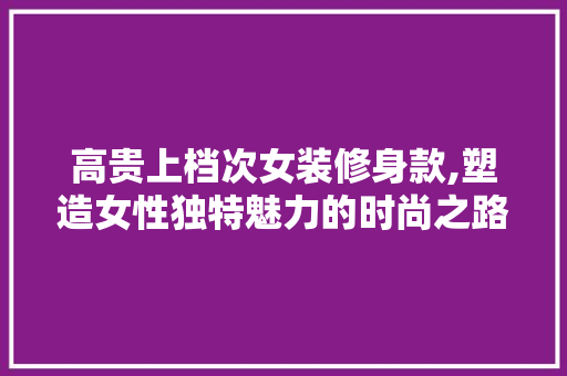 高贵上档次女装修身款,塑造女性独特魅力的时尚之路 高贵上档次女装修身款,塑造女性独特魅力的时尚之路 家居设计