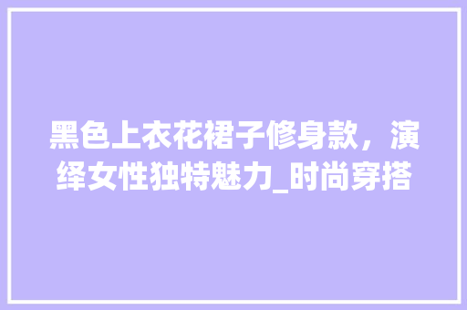 黑色上衣花裙子修身款，演绎女性独特魅力_时尚穿搭指南 黑色上衣花裙子修身款，演绎女性独特魅力_时尚穿搭指南 装修知识