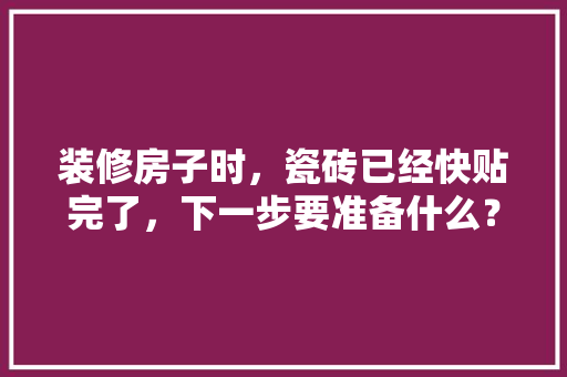 装修房子时，瓷砖已经快贴完了，下一步要准备什么？注意哪些，开始装修需要准备什么。 装修房子时，瓷砖已经快贴完了，下一步要准备什么？注意哪些，开始装修需要准备什么。 二手房
